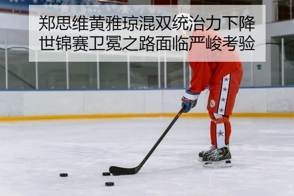 郑思维黄雅琼混双统治力下降 世锦赛卫冕之路面临严峻考验